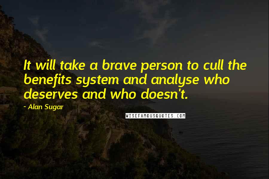 Alan Sugar Quotes: It will take a brave person to cull the benefits system and analyse who deserves and who doesn't.