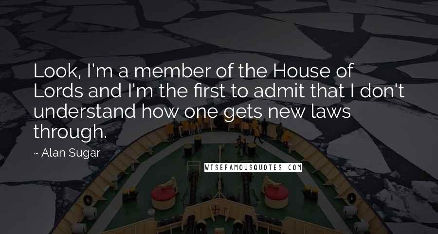Alan Sugar Quotes: Look, I'm a member of the House of Lords and I'm the first to admit that I don't understand how one gets new laws through.