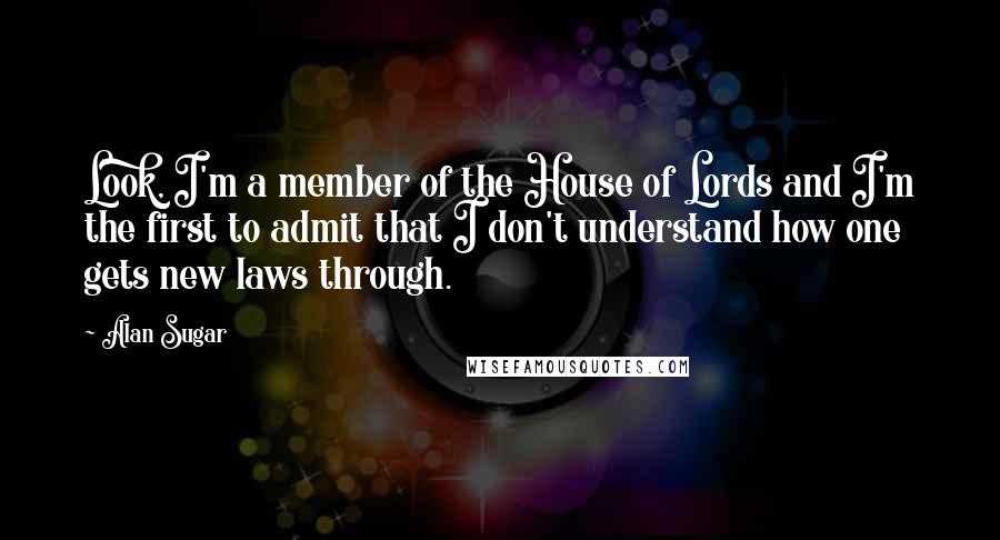 Alan Sugar Quotes: Look, I'm a member of the House of Lords and I'm the first to admit that I don't understand how one gets new laws through.