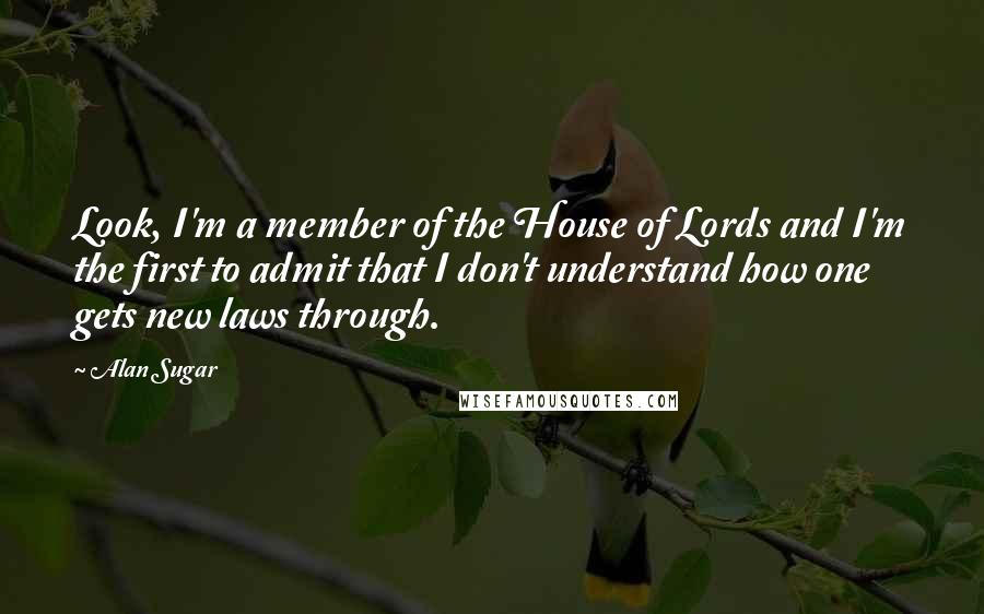 Alan Sugar Quotes: Look, I'm a member of the House of Lords and I'm the first to admit that I don't understand how one gets new laws through.
