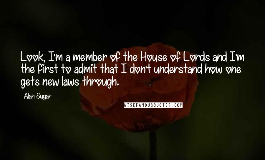 Alan Sugar Quotes: Look, I'm a member of the House of Lords and I'm the first to admit that I don't understand how one gets new laws through.