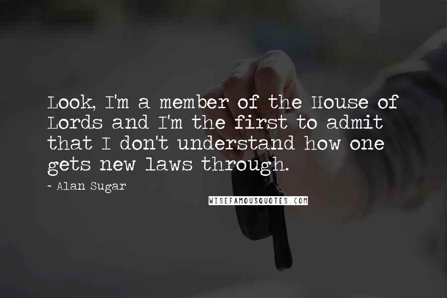 Alan Sugar Quotes: Look, I'm a member of the House of Lords and I'm the first to admit that I don't understand how one gets new laws through.