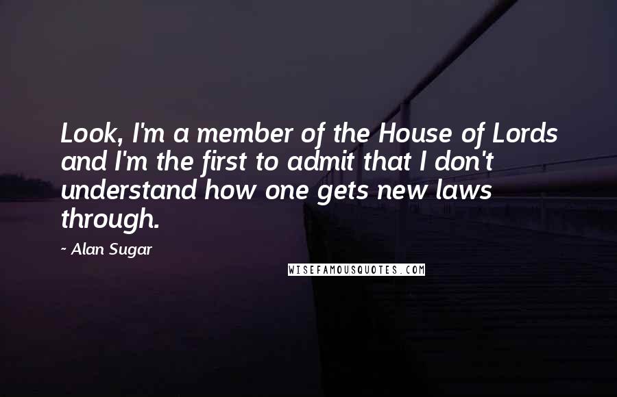 Alan Sugar Quotes: Look, I'm a member of the House of Lords and I'm the first to admit that I don't understand how one gets new laws through.