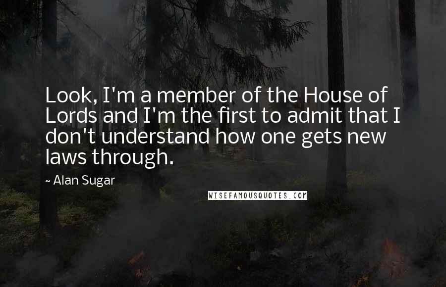 Alan Sugar Quotes: Look, I'm a member of the House of Lords and I'm the first to admit that I don't understand how one gets new laws through.