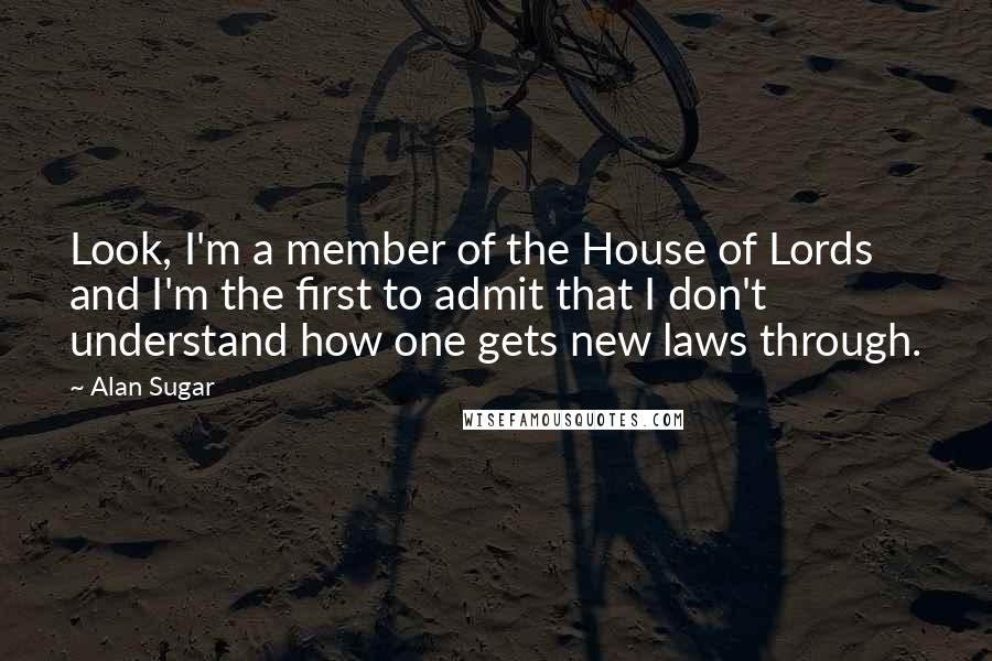 Alan Sugar Quotes: Look, I'm a member of the House of Lords and I'm the first to admit that I don't understand how one gets new laws through.
