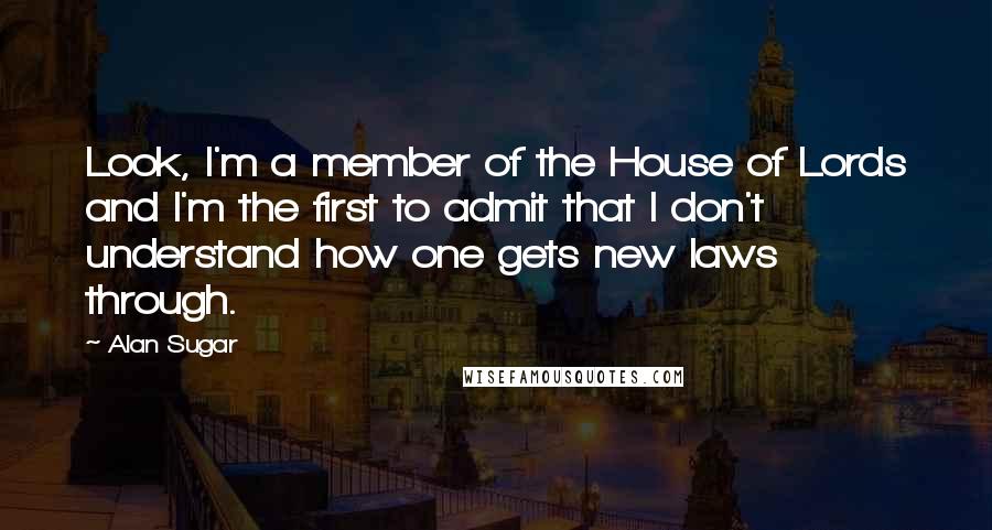 Alan Sugar Quotes: Look, I'm a member of the House of Lords and I'm the first to admit that I don't understand how one gets new laws through.