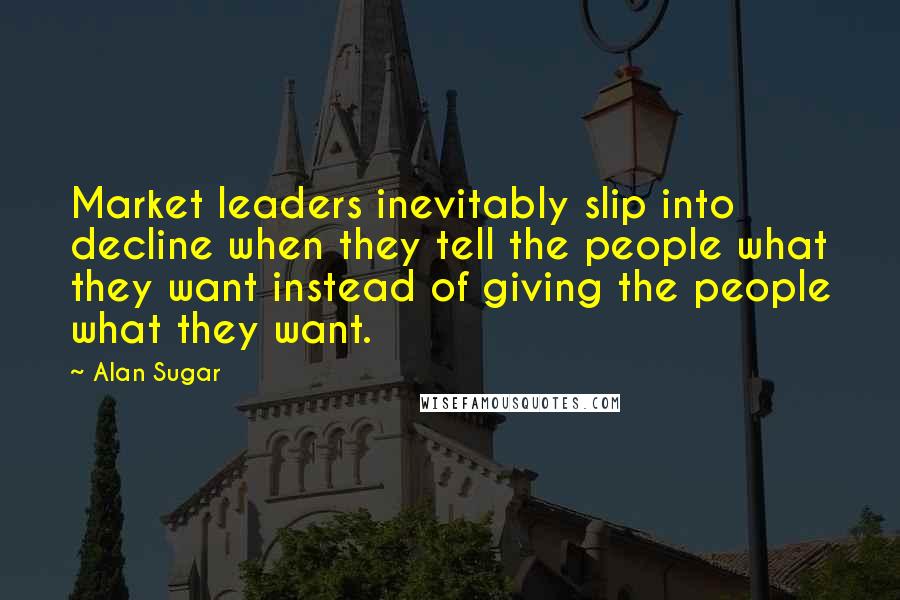 Alan Sugar Quotes: Market leaders inevitably slip into decline when they tell the people what they want instead of giving the people what they want.
