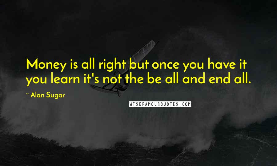 Alan Sugar Quotes: Money is all right but once you have it you learn it's not the be all and end all.