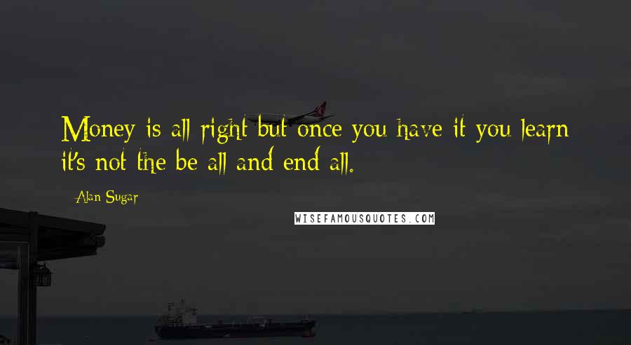 Alan Sugar Quotes: Money is all right but once you have it you learn it's not the be all and end all.