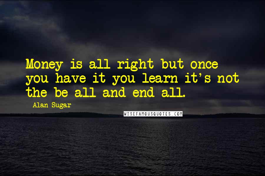 Alan Sugar Quotes: Money is all right but once you have it you learn it's not the be all and end all.