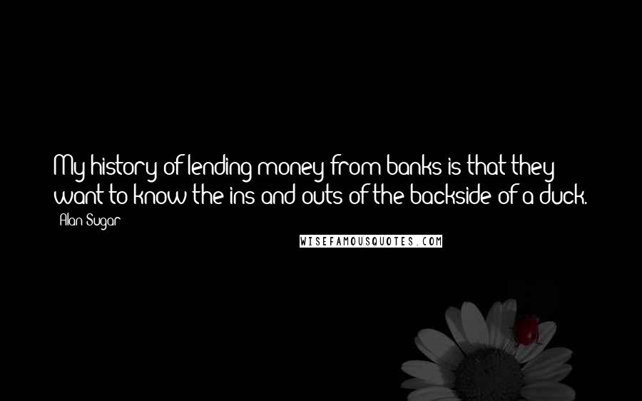 Alan Sugar Quotes: My history of lending money from banks is that they want to know the ins and outs of the backside of a duck.