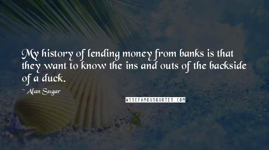 Alan Sugar Quotes: My history of lending money from banks is that they want to know the ins and outs of the backside of a duck.