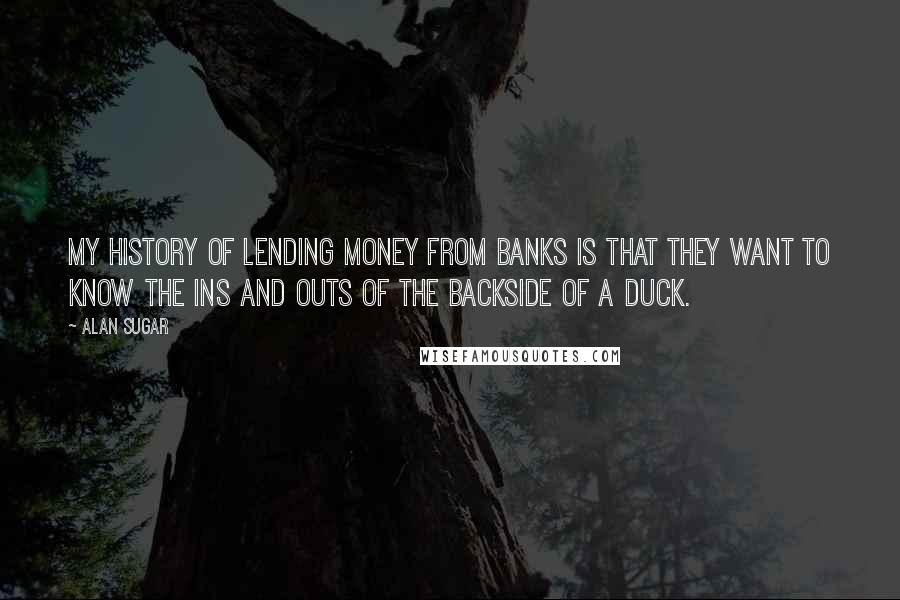 Alan Sugar Quotes: My history of lending money from banks is that they want to know the ins and outs of the backside of a duck.