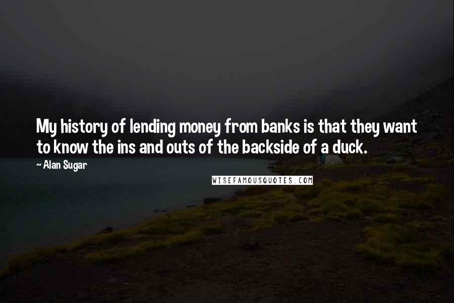 Alan Sugar Quotes: My history of lending money from banks is that they want to know the ins and outs of the backside of a duck.