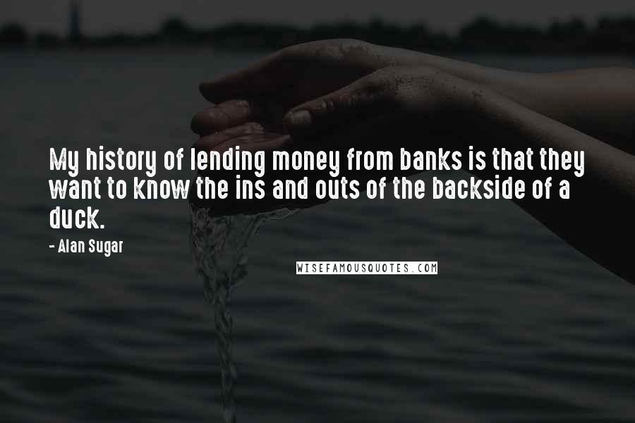 Alan Sugar Quotes: My history of lending money from banks is that they want to know the ins and outs of the backside of a duck.