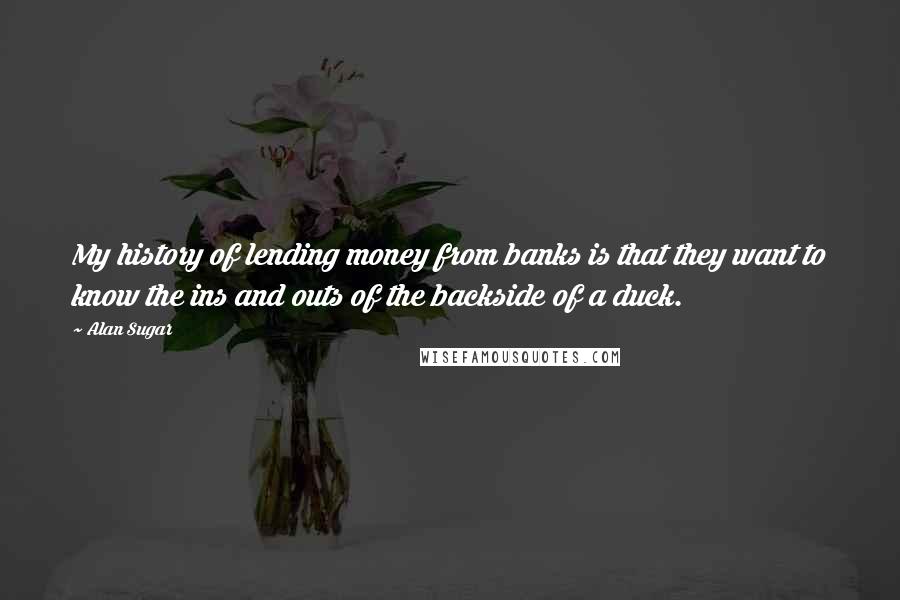 Alan Sugar Quotes: My history of lending money from banks is that they want to know the ins and outs of the backside of a duck.