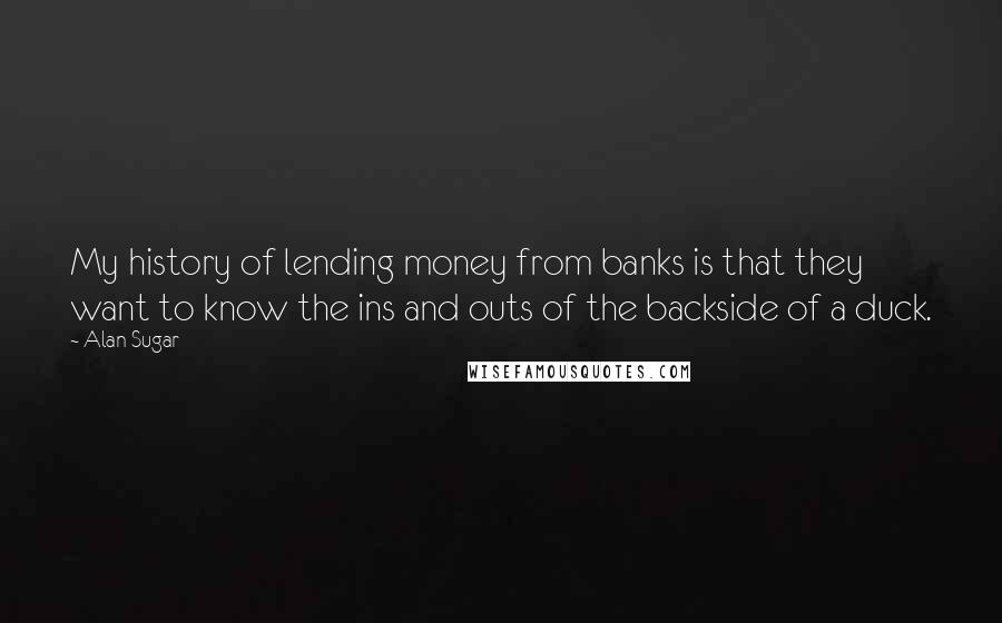 Alan Sugar Quotes: My history of lending money from banks is that they want to know the ins and outs of the backside of a duck.