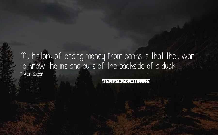 Alan Sugar Quotes: My history of lending money from banks is that they want to know the ins and outs of the backside of a duck.