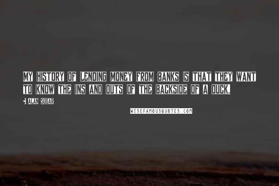 Alan Sugar Quotes: My history of lending money from banks is that they want to know the ins and outs of the backside of a duck.