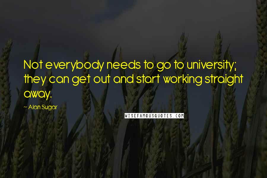 Alan Sugar Quotes: Not everybody needs to go to university; they can get out and start working straight away.