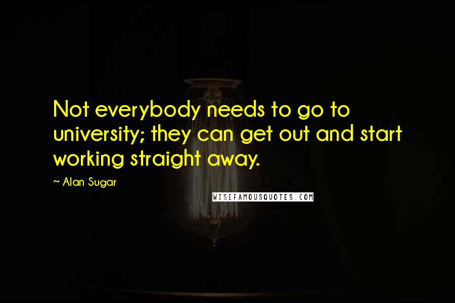 Alan Sugar Quotes: Not everybody needs to go to university; they can get out and start working straight away.