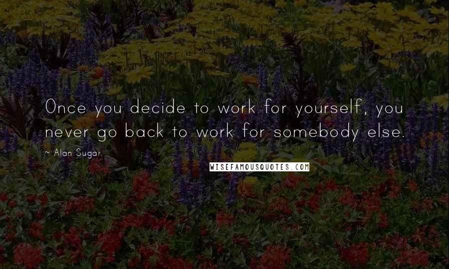 Alan Sugar Quotes: Once you decide to work for yourself, you never go back to work for somebody else.