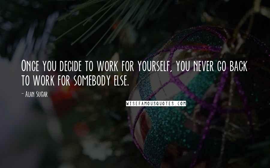 Alan Sugar Quotes: Once you decide to work for yourself, you never go back to work for somebody else.