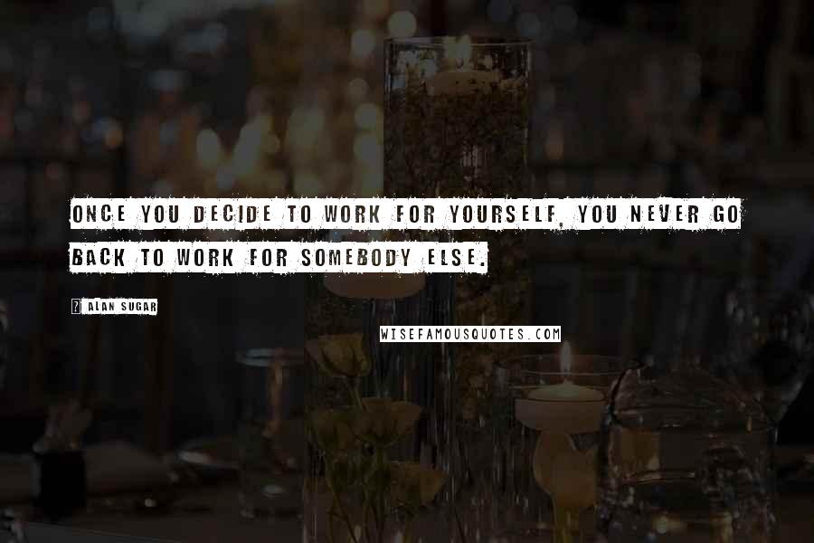 Alan Sugar Quotes: Once you decide to work for yourself, you never go back to work for somebody else.
