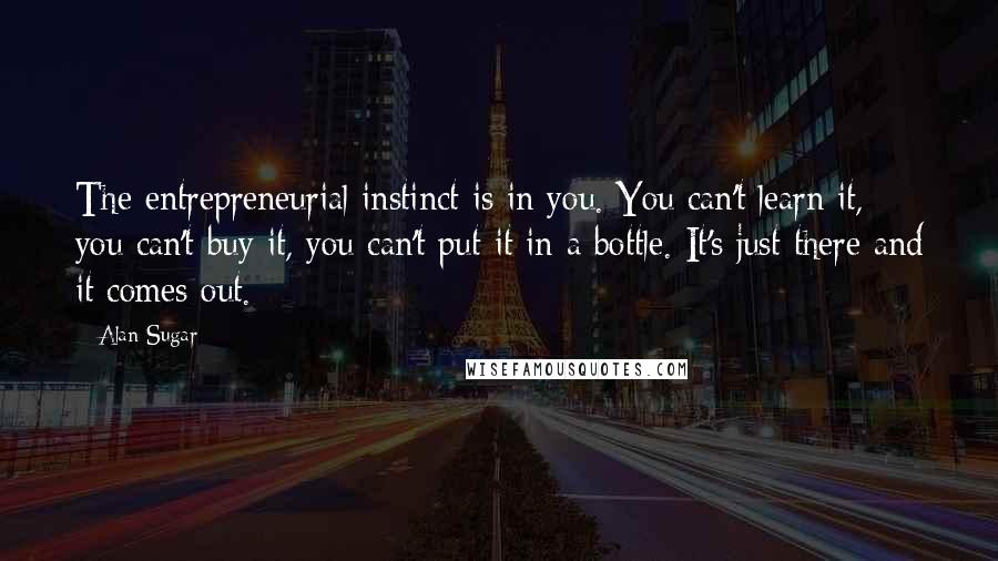 Alan Sugar Quotes: The entrepreneurial instinct is in you. You can't learn it, you can't buy it, you can't put it in a bottle. It's just there and it comes out.