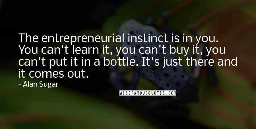 Alan Sugar Quotes: The entrepreneurial instinct is in you. You can't learn it, you can't buy it, you can't put it in a bottle. It's just there and it comes out.