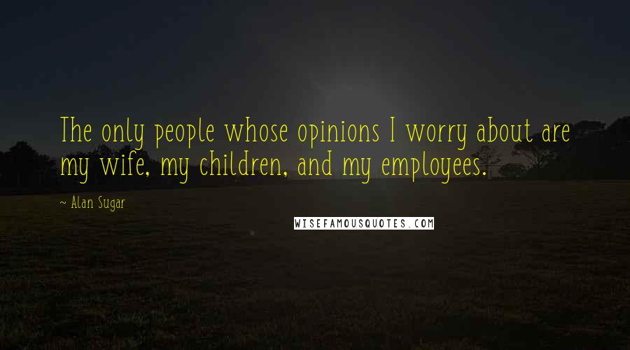 Alan Sugar Quotes: The only people whose opinions I worry about are my wife, my children, and my employees.