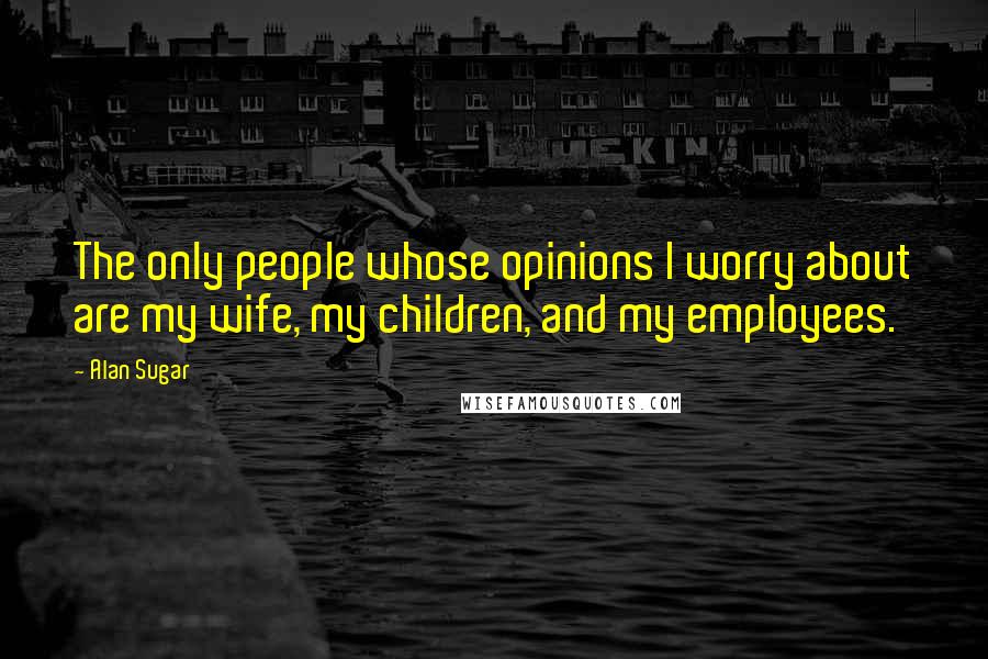 Alan Sugar Quotes: The only people whose opinions I worry about are my wife, my children, and my employees.