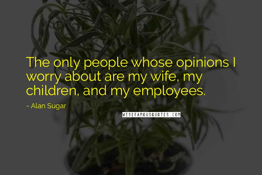 Alan Sugar Quotes: The only people whose opinions I worry about are my wife, my children, and my employees.