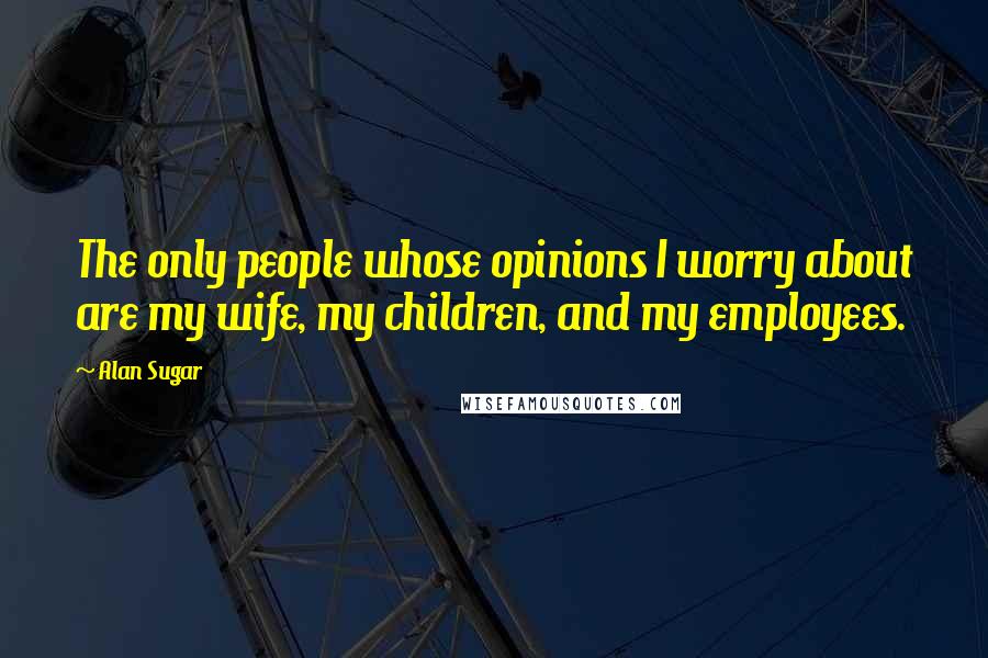 Alan Sugar Quotes: The only people whose opinions I worry about are my wife, my children, and my employees.