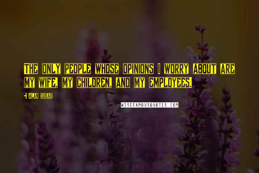 Alan Sugar Quotes: The only people whose opinions I worry about are my wife, my children, and my employees.