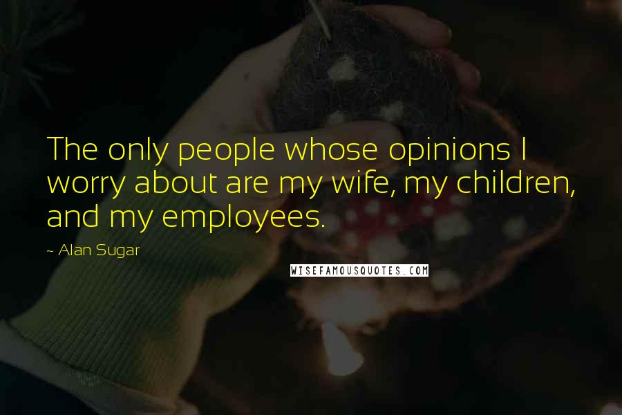 Alan Sugar Quotes: The only people whose opinions I worry about are my wife, my children, and my employees.
