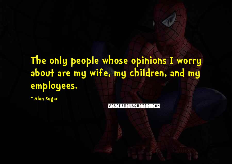 Alan Sugar Quotes: The only people whose opinions I worry about are my wife, my children, and my employees.