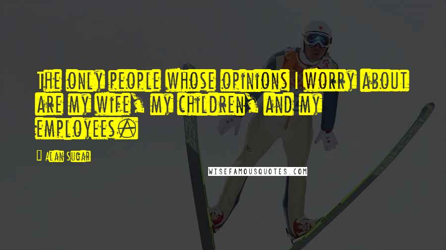 Alan Sugar Quotes: The only people whose opinions I worry about are my wife, my children, and my employees.
