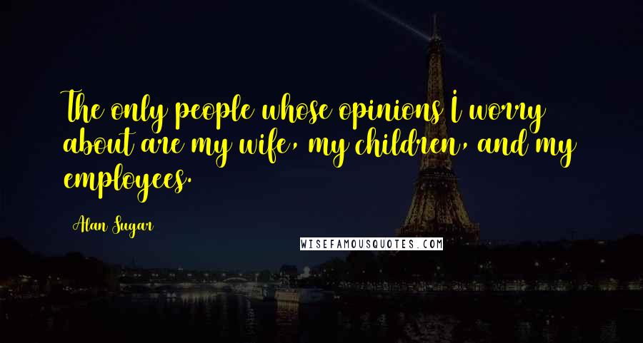 Alan Sugar Quotes: The only people whose opinions I worry about are my wife, my children, and my employees.