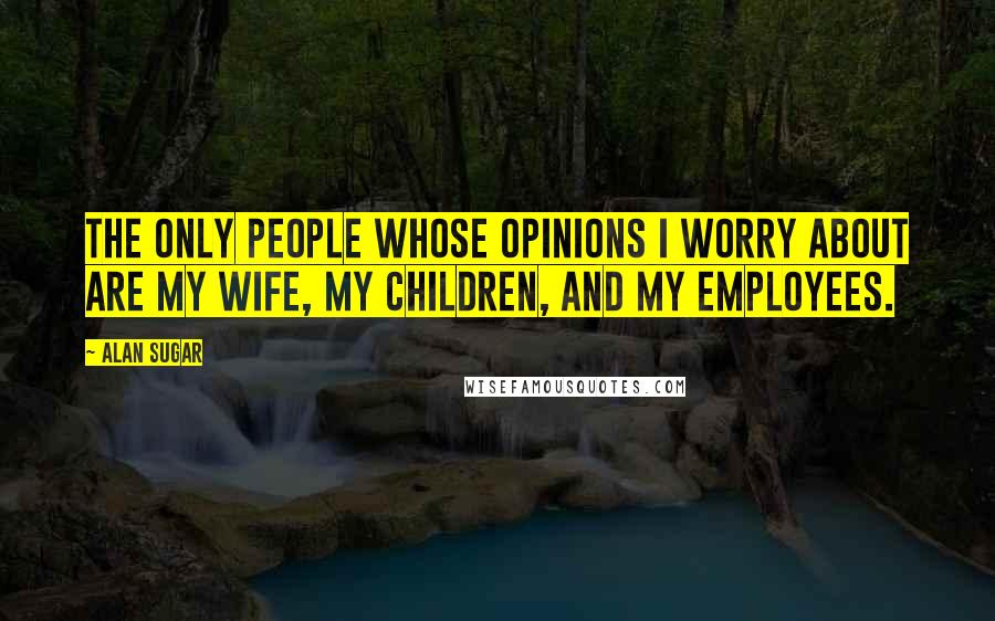 Alan Sugar Quotes: The only people whose opinions I worry about are my wife, my children, and my employees.