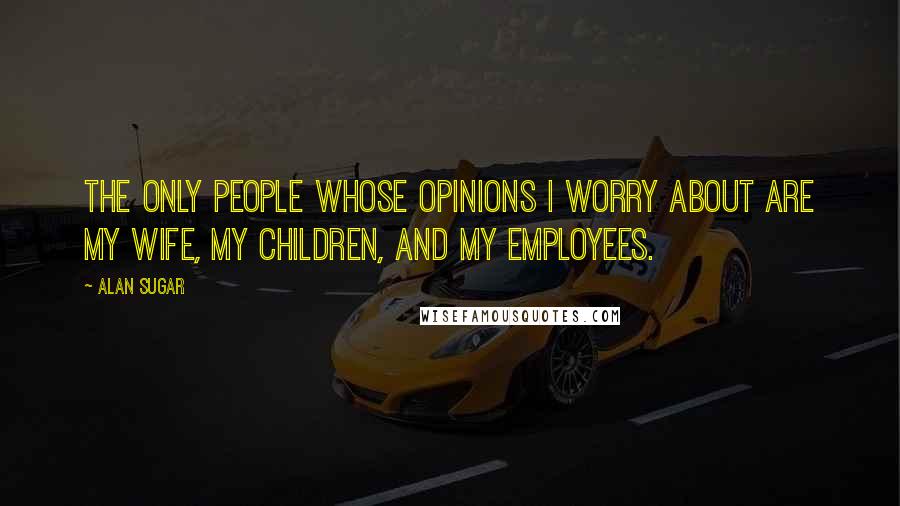 Alan Sugar Quotes: The only people whose opinions I worry about are my wife, my children, and my employees.