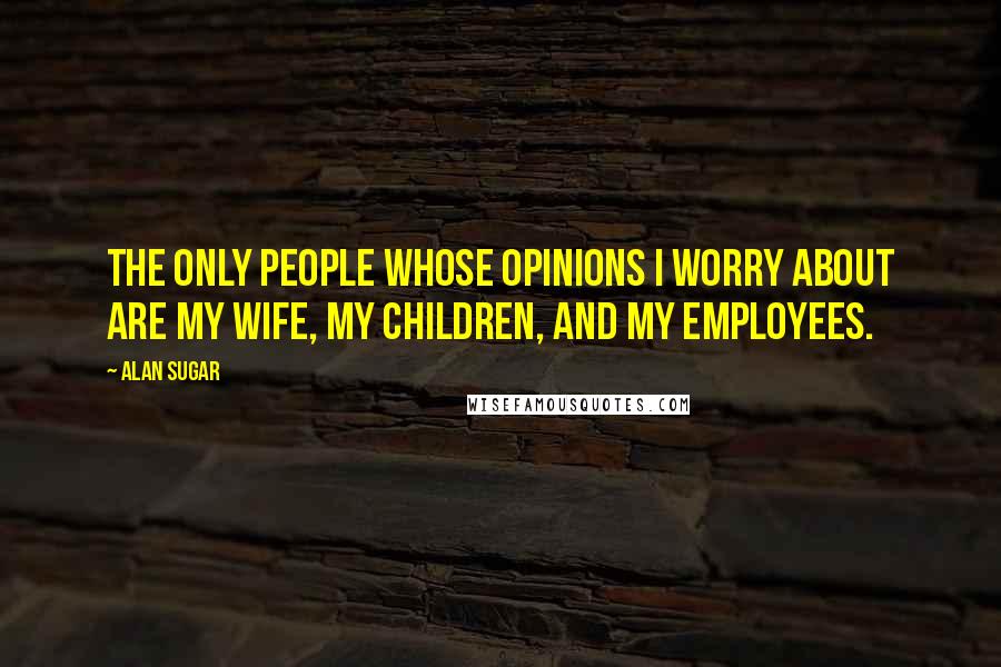 Alan Sugar Quotes: The only people whose opinions I worry about are my wife, my children, and my employees.