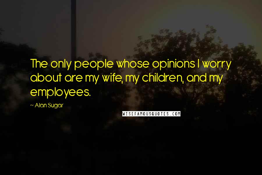 Alan Sugar Quotes: The only people whose opinions I worry about are my wife, my children, and my employees.