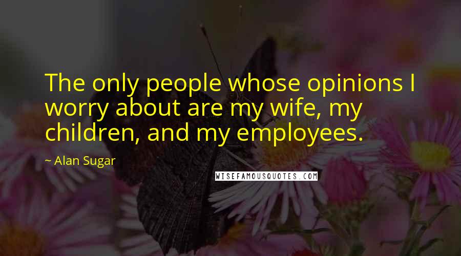 Alan Sugar Quotes: The only people whose opinions I worry about are my wife, my children, and my employees.
