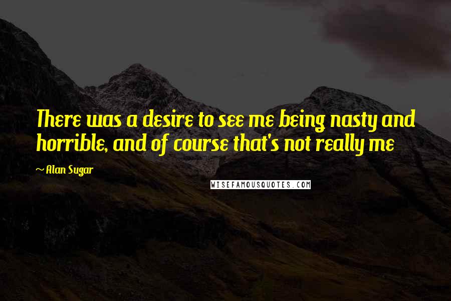 Alan Sugar Quotes: There was a desire to see me being nasty and horrible, and of course that's not really me