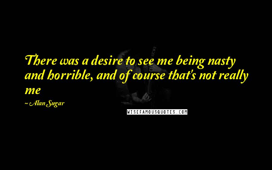 Alan Sugar Quotes: There was a desire to see me being nasty and horrible, and of course that's not really me