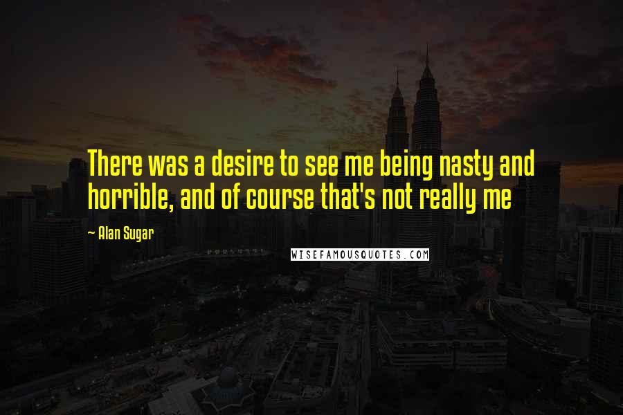 Alan Sugar Quotes: There was a desire to see me being nasty and horrible, and of course that's not really me