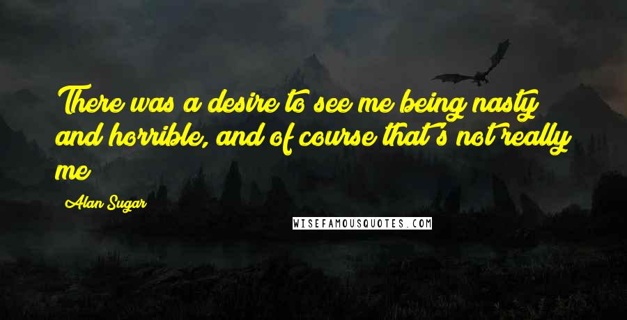 Alan Sugar Quotes: There was a desire to see me being nasty and horrible, and of course that's not really me