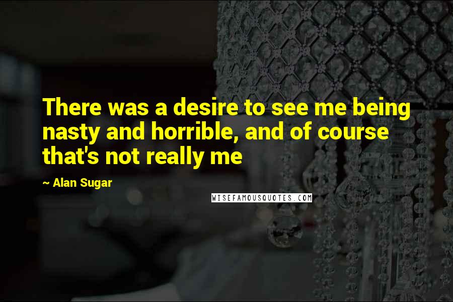 Alan Sugar Quotes: There was a desire to see me being nasty and horrible, and of course that's not really me