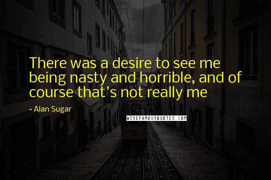 Alan Sugar Quotes: There was a desire to see me being nasty and horrible, and of course that's not really me